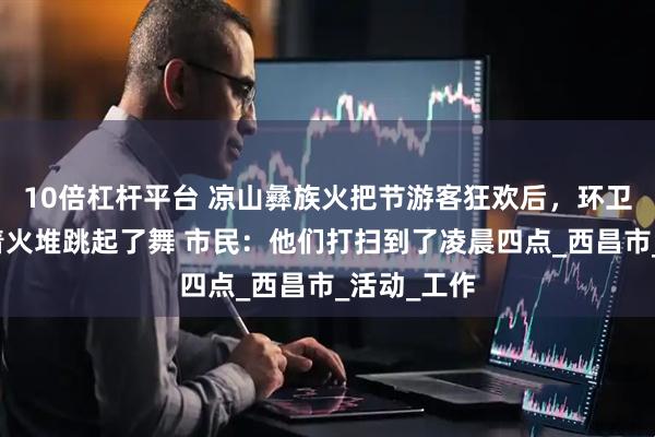 10倍杠杆平台 凉山彝族火把节游客狂欢后，环卫工人们围着火堆跳起了舞 市民：他们打扫到了凌晨四点_西昌市_活动_工作