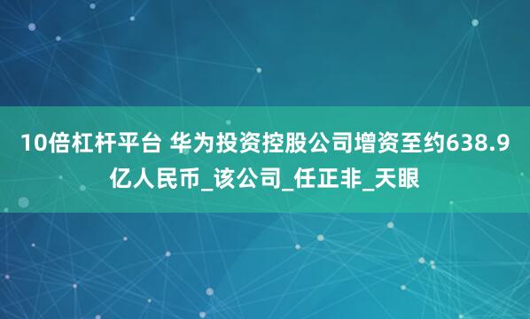 10倍杠杆平台 华为投资控股公司增资至约638.9亿人民币_该公司_任正非_天眼