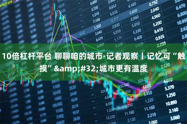 10倍杠杆平台 聊聊咱的城市·记者观察丨记忆可“触摸” 城市更有温度